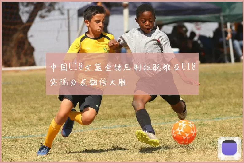 中国U18女篮全场压制拉脱维亚U18实现分差翻倍大胜