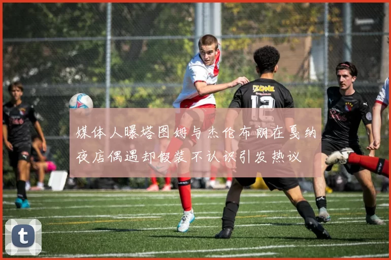 媒体人曝塔图姆与杰伦布朗在戛纳夜店偶遇却假装不认识引发热议