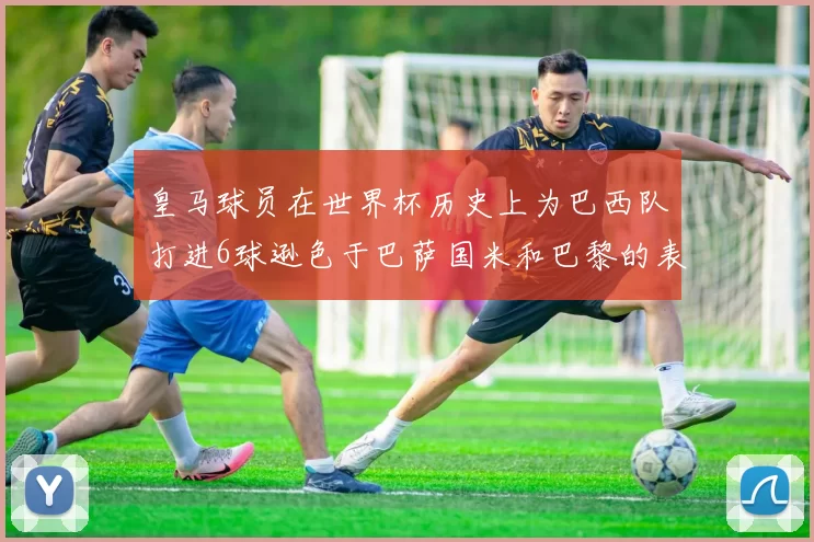 皇马球员在世界杯历史上为巴西队打进6球逊色于巴萨国米和巴黎的表现