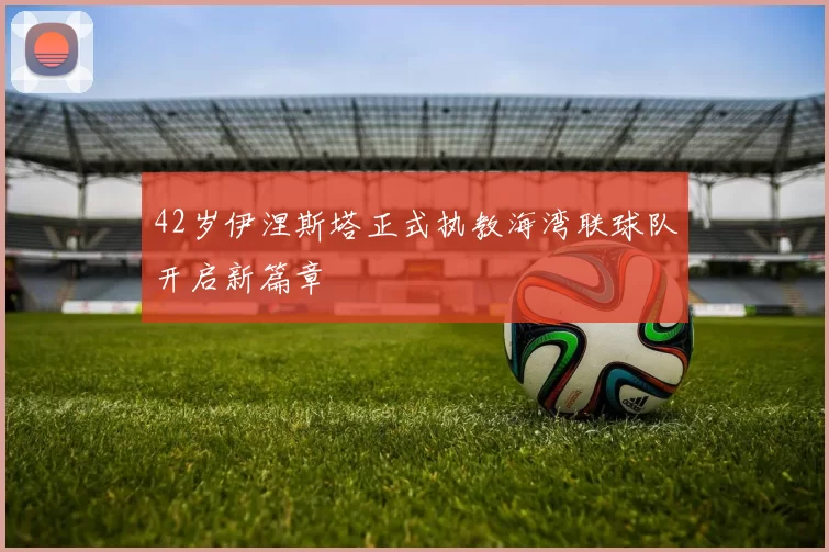 42岁伊涅斯塔正式执教海湾联球队开启新篇章