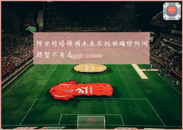 阿尔特塔强调未来目标明确续约问题暂不考虑