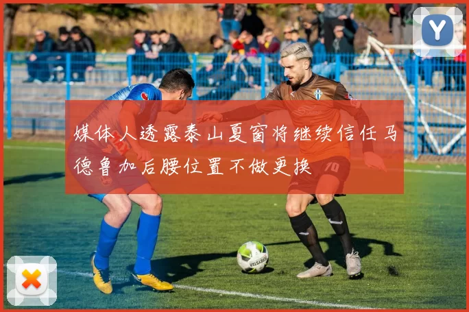 媒体人透露泰山夏窗将继续信任马德鲁加后腰位置不做更换
