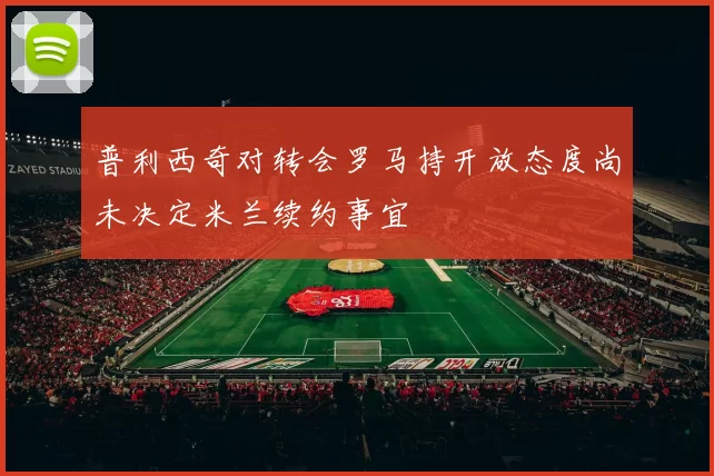 普利西奇对转会罗马持开放态度尚未决定米兰续约事宜