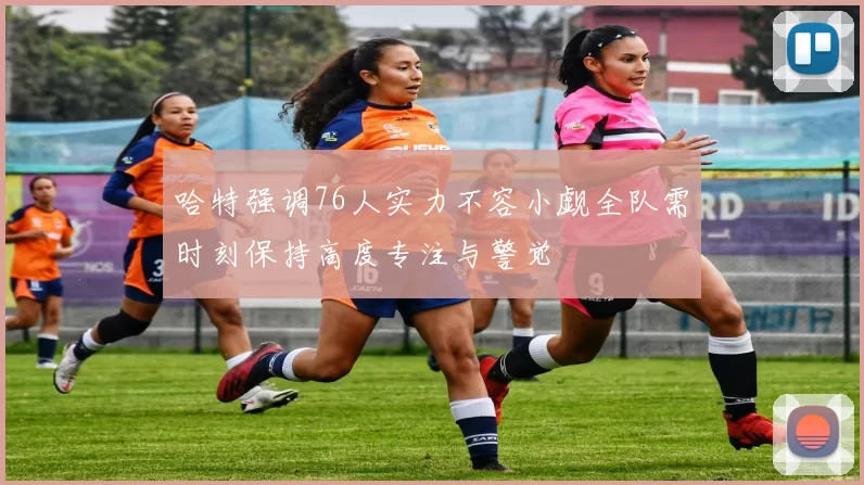 哈特强调76人实力不容小觑全队需时刻保持高度专注与警觉
