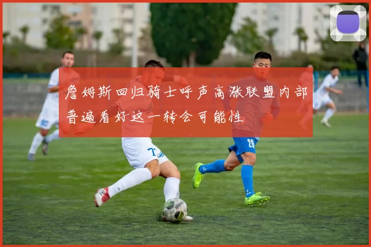詹姆斯回归骑士呼声高涨联盟内部普遍看好这一转会可能性