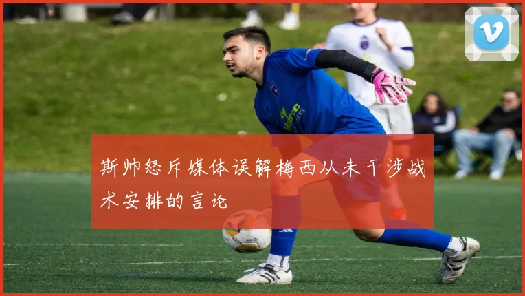 斯帅怒斥媒体误解梅西从未干涉战术安排的言论