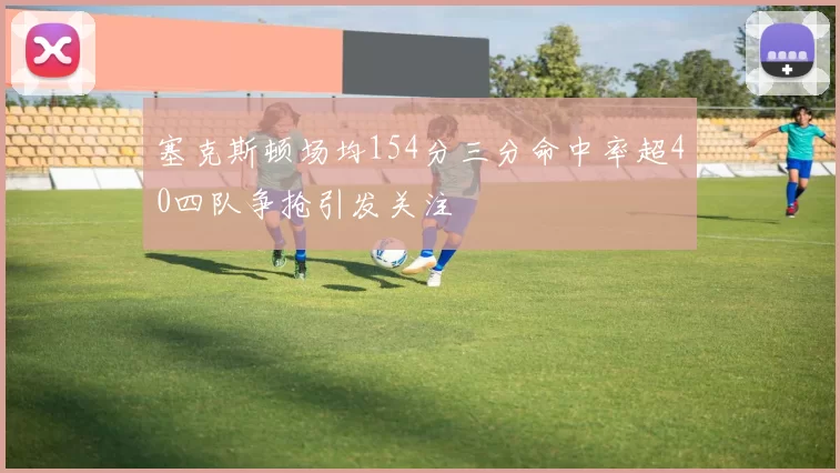 塞克斯顿场均154分三分命中率超40四队争抢引发关注
