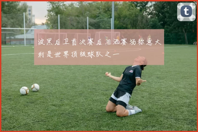 波黑后卫首次赛后泪洒赛场称意大利是世界顶级球队之一