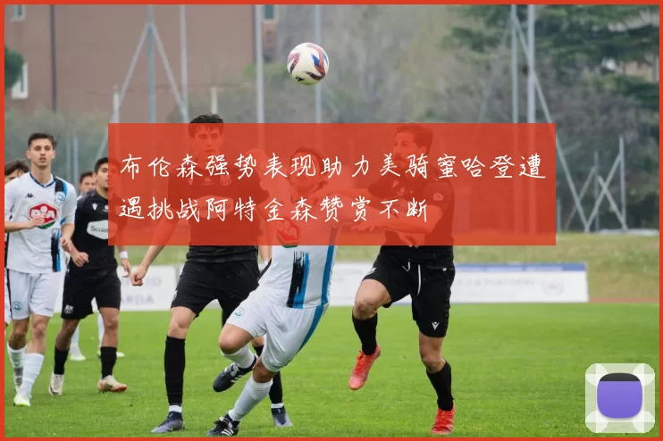 布伦森强势表现助力美骑蜜哈登遭遇挑战阿特金森赞赏不断