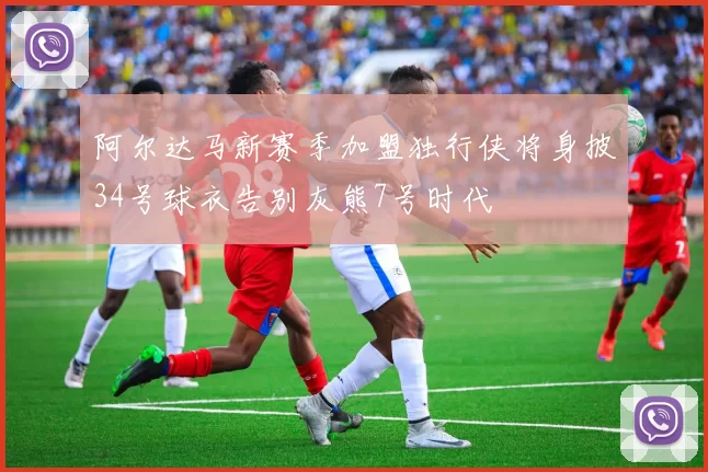 阿尔达马新赛季加盟独行侠将身披34号球衣告别灰熊7号时代