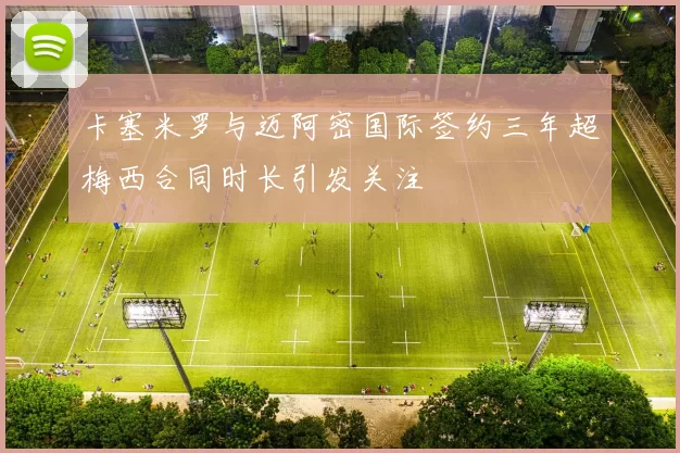 卡塞米罗与迈阿密国际签约三年超梅西合同时长引发关注