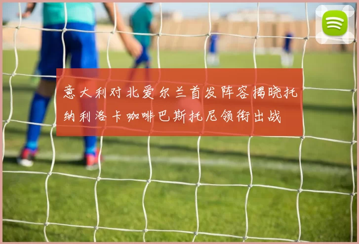 意大利对北爱尔兰首发阵容揭晓托纳利洛卡咖啡巴斯托尼领衔出战