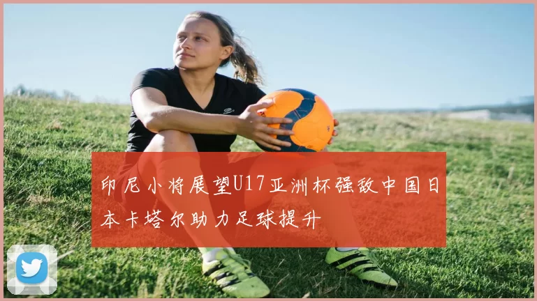 印尼小将展望U17亚洲杯强敌中国日本卡塔尔助力足球提升
