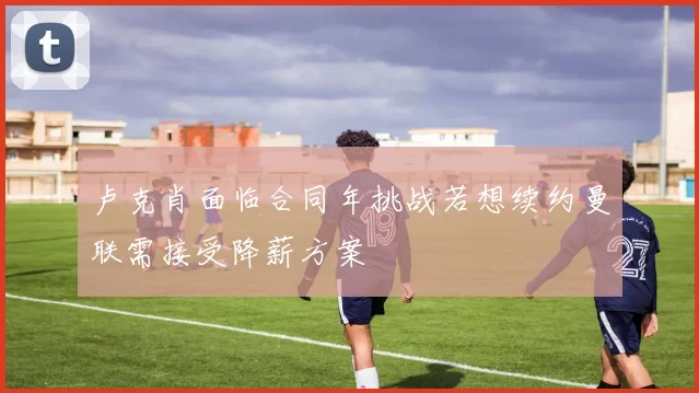 卢克肖面临合同年挑战若想续约曼联需接受降薪方案