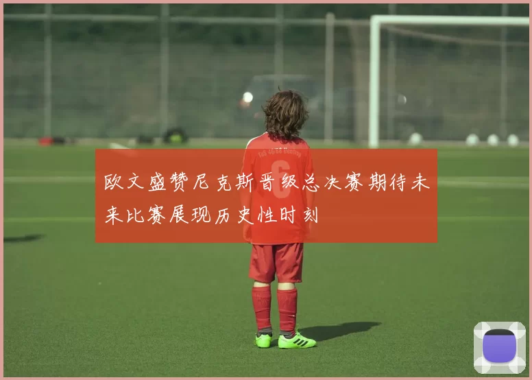 欧文盛赞尼克斯晋级总决赛期待未来比赛展现历史性时刻