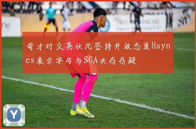 奇才对交易状元签持开放态度Haynes表示字母与SGA共存存疑