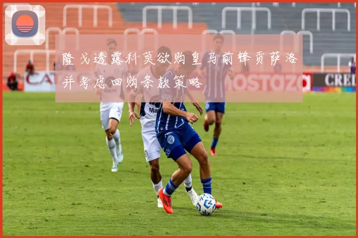 隆戈透露科莫欲购皇马前锋贡萨洛并考虑回购条款策略