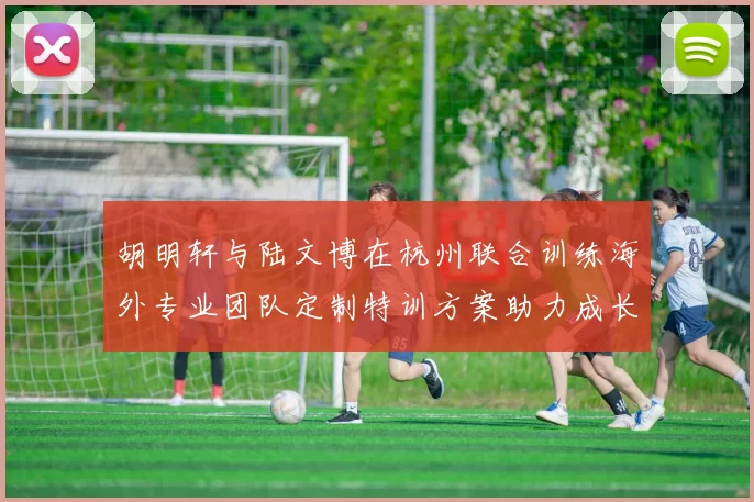胡明轩与陆文博在杭州联合训练海外专业团队定制特训方案助力成长