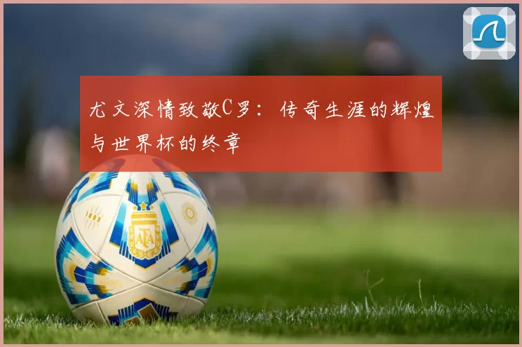尤文深情致敬C罗：传奇生涯的辉煌与世界杯的终章