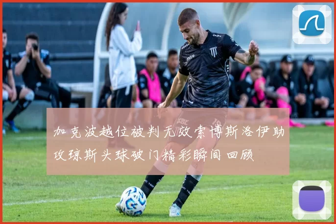 加克波越位被判无效索博斯洛伊助攻琼斯头球破门精彩瞬间回顾